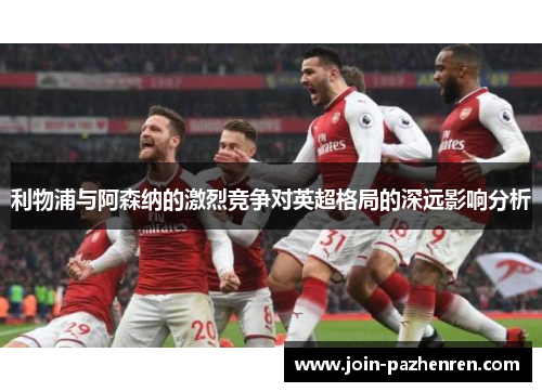 利物浦与阿森纳的激烈竞争对英超格局的深远影响分析 利物浦与阿森纳的激烈竞争对英超格局的深远影响分析