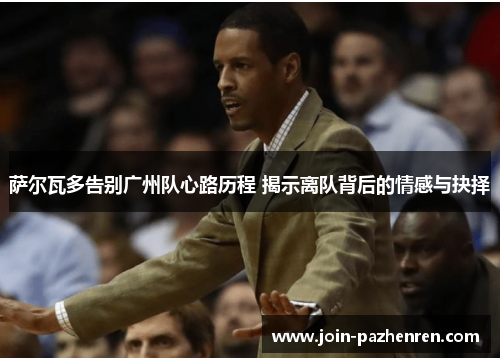 萨尔瓦多告别广州队心路历程 揭示离队背后的情感与抉择